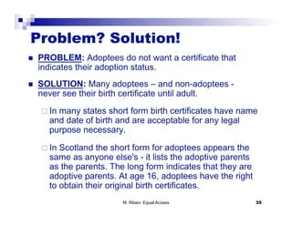 Problem? Solution!
    PROBLEM: Adoptees do not want a certificate that
     indicates their adoption status.
    SOLUTION: Many adoptees – and non-adoptees -
     never see their birth certificate until adult.

       In
         many states short form birth certificates have name
       and date of birth and are acceptable for any legal
       purpose necessary.

       InScotland the short form for adoptees appears the
       same as anyone else's - it lists the adoptive parents
       as the parents. The long form indicates that they are
       adoptive parents. At age 16, adoptees have the right
       to obtain their original birth certificates.
                          M. Riben: Equal Access               35
 