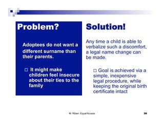 Problem?                              Solution!
                                      Any time a child is able to
 Adoptees do not want a               verbalize such a discomfort,
 different surname than               a legal name change can
 their parents.                       be made.

      It might make                          Goal  is achieved via a
      children feel insecure                simple, inexpensive
      about their ties to the               legal procedure, while
      family                                keeping the original birth
                                            certificate intact



                        M. Riben: Equal Access                      36
 