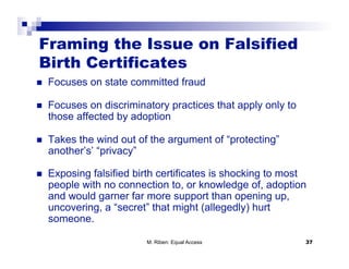 Framing the Issue on Falsified
Birth Certificates
    Focuses on state committed fraud

    Focuses on discriminatory practices that apply only to
     those affected by adoption

    Takes the wind out of the argument of “protecting”
     another’s’ “privacy”

    Exposing falsified birth certificates is shocking to most
     people with no connection to, or knowledge of, adoption
     and would garner far more support than opening up,
     uncovering, a “secret” that might (allegedly) hurt
     someone.

                          M. Riben: Equal Access              37
 
