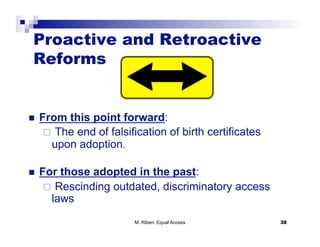 Proactive and Retroactive
 Reforms


    From this point forward:
        The end of falsification of birth certificates
        upon adoption.

    For those adopted in the past:
        Rescinding outdated, discriminatory access
        laws
                          M. Riben: Equal Access          38
 