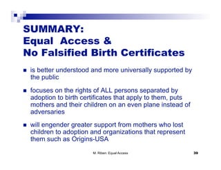SUMMARY:
Equal Access &
No Falsified Birth Certificates
    is better understood and more universally supported by
     the public
    focuses on the rights of ALL persons separated by
     adoption to birth certificates that apply to them, puts
     mothers and their children on an even plane instead of
     adversaries
    will engender greater support from mothers who lost
     children to adoption and organizations that represent
     them such as Origins-USA
                          M. Riben: Equal Access               39
 