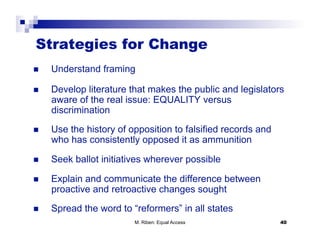 Strategies for Change
    Understand framing

    Develop literature that makes the public and legislators
     aware of the real issue: EQUALITY versus
     discrimination
    Use the history of opposition to falsified records and
     who has consistently opposed it as ammunition

    Seek ballot initiatives wherever possible

    Explain and communicate the difference between
     proactive and retroactive changes sought
    Spread the word to “reformers” in all states
                         M. Riben: Equal Access               40
 
