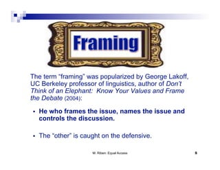The term “framing” was popularized by George Lakoff,
UC Berkeley professor of linguistics, author of Don’t
Think of an Elephant: Know Your Values and Frame
the Debate (2004):
    He who frames the issue, names the issue and
     controls the discussion.

    The “other” is caught on the defensive.

                       M. Riben: Equal Access           5
 