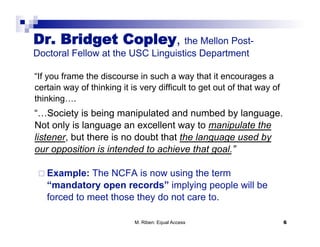 Dr. Bridget Copley, the Mellon Post-
Doctoral Fellow at the USC Linguistics Department

“If you frame the discourse in such a way that it encourages a
certain way of thinking it is very difficult to get out of that way of
thinking….
“…Society is being manipulated and numbed by language.
Not only is language an excellent way to manipulate the
listener, but there is no doubt that the language used by
our opposition is intended to achieve that goal.”

   Example:  The NCFA is now using the term
   “mandatory open records” implying people will be
   forced to meet those they do not care to.

                            M. Riben: Equal Access                       6
 