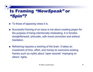 Is Framing “NewSpeak” or
“Spin”?
    To those of opposing views it is.

    Successful framing of an issue is not about creating jargon for
     the purpose of being intentionally misleading. It is forceful,
     straightforward, articulate, with moral conviction and without
     hesitation.

    Reframing requires a rewiring of the brain. It takes an
     investment of time, effort, and money to overcome existing
     frames such as myths about “open records” impinging on
     others’ rights.

                             M. Riben: Equal Access                    7
 