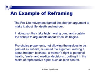 An Example of Reframing

 The Pro-Life movement framed the abortion argument to
 make it about life, death and murder.

 In doing so, they take high moral ground and contain
 the debate to arguments about when life begins.

 Pro-choice proponents, not allowing themselves to be
 painted as anti-life, reframed the argument making it
 about freedom to chose; a woman’s right to personal
 health, family, and medical decisions…putting it in the
 realm of reproductive rights such as birth control.

                     M. Riben: Equal Access                8
 