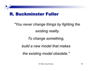 R. Buckminster Fuller

 "You never change things by fighting the
             existing reality.

         To change something,

     build a new model that makes

      the existing model obsolete."

               M. Riben: Equal Access       9
 