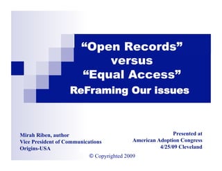“Open Records”
                              versus
                          “Equal Access”
                     ReFraming Our issues



Mirah Riben, author                                                Presented at
Vice President of Communications                    American Adoption Congress
Origins-USA                  M. Riben: Equal Access           4/25/09 Cleveland
                           © Copyrighted 2009
 