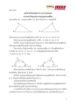 Page: kroojar
1
A D
เอกสารประกอบการ Live Facebook
ความเทากันทุกประการของรูปสามเหลี่ยม
รูปสามเหลี่ยม ABC และรูปสามเหลี่ยม DEF ซึ่งเทากันทุกประการ ดังรูปตอไปนี้
เมื่อตรวจสอบความยาวของดานคูที่สมนัยกัน จะไดวา AB = DE, BC = EF และ CA = FD
เมื่อตรวจสอบขนาดของมุมคูที่สมนัยกัน จะไดวา EBDA ˆˆ,ˆˆ == และ FC ˆˆ =
โดยทั่วไป ถารูปสามเหลี่ยมสองรูปเทากันทุกประการ แลวดานคูที่สมนัยกันและมุมคูที่สมนัย
กันของรูปสามเหลี่ยมทั้งสองรูปนั้น มีขนาดเทากันเปนคู ๆ
ในทางกลับกัน เมื่อรูปสามเหลี่ยม ABC และรูปสามเหลี่ยม DEF มีดานคูที่สมนัยกันยาว
เทากันคือ AB = DE, BC = EF และ CA = FD และมีมุมคูที่สมนัยกันมีขนาดเทากันคือ
EBDA ˆˆ,ˆˆ == และ FC ˆˆ = ดังรูป
เมื่อตรวจสอบโดยการเคลื่อนที่ ∆ ABC ใหทับกับ ∆ DEF จะไดวารูปสามเหลี่ยมทั้งสองรูป
ทับกันไดสนิท นั่นคือ ∆ ABC ≅ ∆ DEF
โดยทั่วไป ถารูปสามเหลี่ยมสองรูปมีดานคูที่สมนัยกันและมุมคูที่สมนัยกัน มีขนาดเทากันเปน
คู ๆ แลวรูปสามเหลี่ยมทั้งสองรูปนั้นเทากันทุกประการ
ผลสรุปขางตนเปนไปตามสมบัติตอไปนี้
รูปสามเหลี่ยมสองรูปเทากันทุกประการ ก็ตอเมื่อ ดานคูที่สมนัยกันและมุมคูที่สมนัยกันของ
รูปสามเหลี่ยมทั้งสองรูปนั้น มีขนาดเทากันเปนคู ๆ
จากสมบัติดังกลาวนี้ เมื่อตองการตรวจสอบวารูปสามเหลี่ยมสองรูปเทากันทุกประการหรือไม
เราจะตองตรวจสอบความเทากันทุกประการของดานที่สมนัยกันทุกคู และมุมที่สมนัยกันทุกคู ถา
 