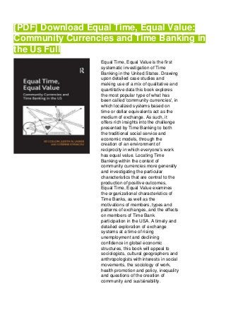 [PDF] Download Equal Time, Equal Value:
Community Currencies and Time Banking in
the Us Full
Equal Time, Equal Value is the first
systematic investigation of Time
Banking in the United States. Drawing
upon detailed case studies and
making use of a mix of qualitative and
quantitative data this book explores
the most popular type of what has
been called 'community currencies', in
which localized systems based on
time or dollar equivalents act as the
medium of exchange. As such, it
offers rich insights into the challenge
presented by Time Banking to both
the traditional social service and
economic models, through the
creation of an environment of
reciprocity in which everyone's work
has equal value. Locating Time
Banking within the context of
community currencies more generally
and investigating the particular
characteristics that are central to the
production of positive outcomes,
Equal Time, Equal Value examines
the organizational characteristics of
Time Banks, as well as the
motivations of members, types and
patterns of exchanges, and the effects
on members of Time Bank
participation in the USA. A timely and
detailed exploration of exchange
systems at a time of rising
unemployment and declining
confidence in global economic
structures, this book will appeal to
sociologists, cultural geographers and
anthropologists with interests in social
movements, the sociology of work,
health promotion and policy, inequality
and questions of the creation of
community and sustainability.
 