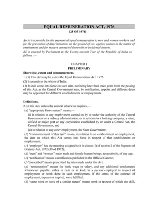 EQUAL REMUNERATION ACT, 1976
[25 OF 1976]
An Act to provide for the payment of equal remuneration to men and women workers and
for the prevention of discrimination, on the ground of sex, against women in the matter of
employment and for matters connected therewith or incidental thereto.
BE it enacted by Parliament in the Twenty-seventh Year of the Republic of India as
follows :—
CHAPTER I
PRELIMINARY
Short title, extent and commencement.
1. (1) This Act may be called the Equal Remuneration Act, 1976.
(2) It extends to the whole of India.
(3) It shall come into force on such date, not being later than three years from the passing
of this Act, as the Central Government may, by notification, appoint and different dates
may be appointed for different establishments or employments.
Definitions.
2. In this Act, unless the context otherwise requires,—
(a) “appropriate Government” means,—
(i) in relation to any employment carried on by or under the authority of the Central
Government or a railway administration, or in relation to a banking company, a mine,
oilfield or major port or any corporation established by or under a Central Act, the
Central Government, and
(ii) in relation to any other employment, the State Government;
(b) “commencement of this Act” means, in relation to an establishment or employment,
the date on which this Act comes into force in respect of that establishment or
employment;
(c) “employer” has the meaning assigned to it in clause (f) of section 2 of the Payment of
Gratuity Act, 1972 (39 of 1972);
(d) “man” and “woman” mean male and female human beings, respectively, of any age;
(e) “notification” means a notification published in the Official Gazette;
(f) “prescribed” means prescribed by rules made under this Act;
(g) “remuneration” means the basic wage or salary, and any additional emoluments
whatsoever payable, either in cash or in kind, to a person employed in respect of
employment or work done in such employment, if the terms of the contract of
employment, express or implied, were fulfilled;
(h) “same work or work of a similar nature” means work in respect of which the skill,
 