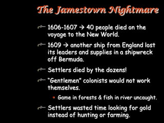 The Jamestown Nightmare
  1606-1607  40 people died on the
  voyage to the New World.
  1609  another ship from England lost
  its leaders and supplies in a shipwreck
  off Bermuda.
  Settlers died by the dozens!
  ―Gentlemen‖ colonists would not work
  themselves.
    Game in forests & fish in river uncaught.
  Settlers wasted time looking for gold
  instead of hunting or farming.
 