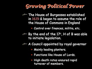 Growing Political Power
 The House of Burgesses established
 in 1619 & began to assume the role of
 the House of Commons in England
   Control over finances, militia, etc.

 By the end of the 17c, H of B was able
 to initiate legislation.
 A Council appointed by royal governor
   Mainly leading planters.
   Functions like House of Lords.
   High death rates ensured rapid
    turnover of members.
 