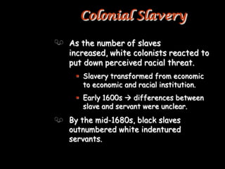 Colonial Slavery

As the number of slaves
increased, white colonists reacted to
put down perceived racial threat.
  Slavery transformed from economic
   to economic and racial institution.
  Early 1600s  differences between
   slave and servant were unclear.
By the mid-1680s, black slaves
outnumbered white indentured
servants.
 