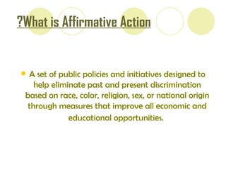 What is Affirmative Action?   A set of public policies and initiatives designed to help eliminate past and present discrimination based on race, color, religion, sex, or national origin   through measures that improve all economic and educational opportunities.   