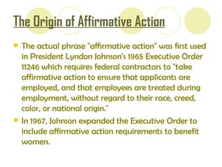 The Origin of Affirmative Action The actual phrase "affirmative action" was first used in President Lyndon Johnson's 1965 Executive Order 11246 which requires federal contractors to "take affirmative action to ensure that applicants are employed, and that employees are treated during employment, without regard to their race, creed, color, or national origin."  In 1967, Johnson expanded the Executive Order to include affirmative action requirements to benefit women.  