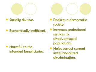 Socially divisive. Economically inefficient. Harmful to the intended beneficiaries. Realizes a democratic society. Increases professional services to disadvantaged populations. Helps correct current institutionalized discrimination. 