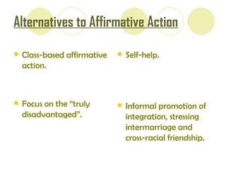 Alternatives to Affirmative Action Class-based affirmative action. Focus on the “truly disadvantaged”. Self - help. Informal promotion of integration, stressing intermarriage and cross-racial friendship. 