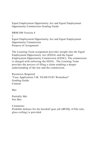 Equal Employment Opportunity Act and Equal Employment
Opportunity Commission Grading Guide
HRM/300 Version 4
1
Equal Employment Opportunity Act and Equal Employment
Opportunity Commission
Purpose of Assignment
The Learning Team assignment provides insight into the Equal
Employment Opportunity Act (EEOA) and the Equal
Employment Opportunity Commission (EEOC). The commission
is charged with enforcing the EEOA. The Learning Team
provides the process of filing a claim enabling a deeper
understanding of the law and the commission.
Resources Required
“Case Application 3-B: TEAM FUN! Worksheet”
Grading Guide
Content
Met
Partially Met
Not Met
Comments:
Probable defense for the baseball gear job (BFOQ, 4/5ths rule,
glass ceiling) is provided
 