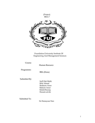 (Project)
                           BBA-7




                 Foundation University Institute Of
                Engineering And Management Sciences


      Course:
                     Human Resource

 Programme:
                      BBA (Hons)


Submitted By:
                      SaifUllah Malik
                      Bilal Ahmad
                      Ibraheem Anser
                      Raheem Anser
                      Khalid Razzaq
                      Hussain ud din


Submitted To:
                     Sir Humayoun Naiz




                                                      1
 