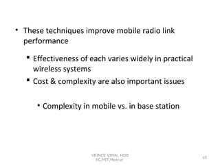 • These techniques improve mobile radio link
performance
 Effectiveness of each varies widely in practical
wireless systems
 Cost & complexity are also important issues
• Complexity in mobile vs. in base station

VRINCE VIMAl, HOD
EC,MIT,Meerut

10

 