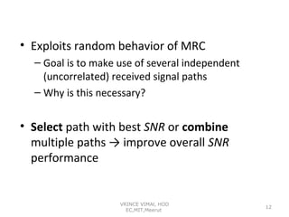 • Exploits random behavior of MRC
– Goal is to make use of several independent
(uncorrelated) received signal paths
– Why is this necessary?

• Select path with best SNR or combine
multiple paths → improve overall SNR
performance

VRINCE VIMAl, HOD
EC,MIT,Meerut

12

 