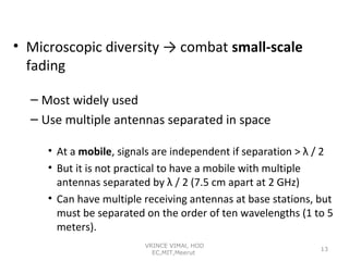 • Microscopic diversity → combat small-scale
fading
– Most widely used
– Use multiple antennas separated in space
• At a mobile, signals are independent if separation > λ / 2
• But it is not practical to have a mobile with multiple
antennas separated by λ / 2 (7.5 cm apart at 2 GHz)
• Can have multiple receiving antennas at base stations, but
must be separated on the order of ten wavelengths (1 to 5
meters).
VRINCE VIMAl, HOD
EC,MIT,Meerut

13

 