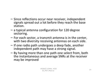 – Since reflections occur near receiver, independent
signals spread out a lot before they reach the base
station.
– a typical antenna configuration for 120 degree
sectoring.
– For each sector, a transmit antenna is in the center,
with two diversity receiving antennas on each side.
– If one radio path undergoes a deep fade, another
independent path may have a strong signal.
– By having more than one path one select from, both
the instantaneous and average SNRs at the receiver
may be improved
VRINCE VIMAl, HOD
EC,MIT,Meerut

14

 