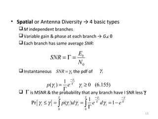 • Spatial or Antenna Diversity → 4 basic types
 M independent branches
 Variable gain & phase at each branch → G∠ θ
 Each branch has same average SNR:

Eb
SNR = Γ =
N0
γi

 Instantaneous SNR = γ i, the pdf of



1
p (γ i ) = e
Γ

−γ i
Γ

γ i ≥ 0 (6.155)

is MSNR & the probability that any branch have I SNR less
γ

γ

1
Pr [ γ i ≤ γ ] = ∫ p(γ i ) d γ i = ∫ e
Γ
0
0

−γ i
Γ

dγ i = 1 − e

−γ
Γ

15

 