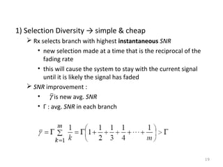 1) Selection Diversity → simple & cheap
 Rx selects branch with highest instantaneous SNR
• new selection made at a time that is the reciprocal of the
fading rate
• this will cause the system to stay with the current signal
until it is likely the signal has faded
 SNR improvement :
• γ is new avg. SNR
• Γ : avg. SNR in each branch

19

 
