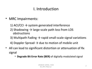 I. Introduction
• MRC Impairments:
1) ACI/CCI → system generated interference
2) Shadowing → large-scale path loss from LOS
obstructions
3) Multipath Fading → rapid small-scale signal variations
4) Doppler Spread → due to motion of mobile unit
• All can lead to significant distortion or attenuation of Rx
signal
• Degrade Bit Error Rate (BER) of digitally modulated signal
VRINCE VIMAl, HOD
EC,MIT,Meerut

2

 