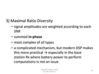 3) Maximal Ratio Diversity
– signal amplitudes are weighted according to each
SNR
– summed in-phase
– most complex of all types
– a complicated mechanism, but modern DSP makes
this more practical → especially in the base
station Rx where battery power to perform
computations is not an issue
VRINCE VIMAl, HOD
EC,MIT,Meerut

24

 