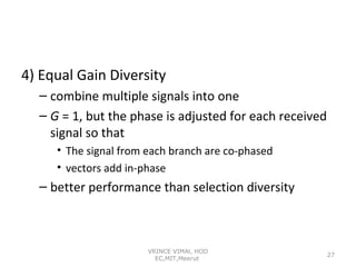 4) Equal Gain Diversity
– combine multiple signals into one
– G = 1, but the phase is adjusted for each received
signal so that
• The signal from each branch are co-phased
• vectors add in-phase

– better performance than selection diversity

VRINCE VIMAl, HOD
EC,MIT,Meerut

27

 