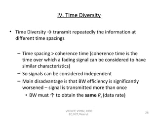 IV. Time Diversity
• Time Diversity → transmit repeatedly the information at
different time spacings
– Time spacing > coherence time (coherence time is the
time over which a fading signal can be considered to have
similar characteristics)
– So signals can be considered independent
– Main disadvantage is that BW efficiency is significantly
worsened – signal is transmitted more than once
• BW must ↑ to obtain the same Rd (data rate)
VRINCE VIMAl, HOD
EC,MIT,Meerut

28

 