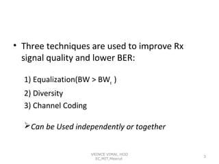 • Three techniques are used to improve Rx
signal quality and lower BER:
1) Equalization(BW > BWc )
2) Diversity
3) Channel Coding
Can be Used independently or together
VRINCE VIMAl, HOD
EC,MIT,Meerut

3

 