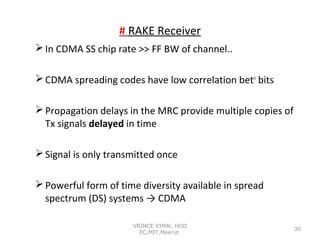 # RAKE Receiver
 In CDMA SS chip rate >> FF BW of channel..
 CDMA spreading codes have low correlation betn bits
 Propagation delays in the MRC provide multiple copies of
Tx signals delayed in time
 Signal is only transmitted once
 Powerful form of time diversity available in spread
spectrum (DS) systems → CDMA
VRINCE VIMAl, HOD
EC,MIT,Meerut

30

 