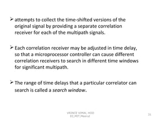  attempts to collect the time-shifted versions of the
original signal by providing a separate correlation
receiver for each of the multipath signals.
 Each correlation receiver may be adjusted in time delay,
so that a microprocessor controller can cause different
correlation receivers to search in different time windows
for significant multipath.
 The range of time delays that a particular correlator can
search is called a search window.

VRINCE VIMAl, HOD
EC,MIT,Meerut

31

 
