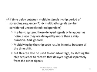  If time delay between multiple signals > chip period of
spreading sequence (Tc) → multipath signals can be
considered uncorrelated (independent)
o In a basic system, these delayed signals only appear as
noise, since they are delayed by more than a chip
duration. And ignored.
o Multiplying by the chip code results in noise because of
the time shift.
o But this can also be used to our advantage, by shifting the
chip sequence to receive that delayed signal separately
from the other signals.
VRINCE VIMAl, HOD
EC,MIT,Meerut

32

 