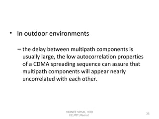 • In outdoor environments
– the delay between multipath components is
usually large, the low autocorrelation properties
of a CDMA spreading sequence can assure that
multipath components will appear nearly
uncorrelated with each other.

VRINCE VIMAl, HOD
EC,MIT,Meerut

35

 