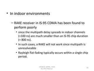 • In indoor environments
– RAKE receiver in IS-95 CDMA has been found to
perform poorly
• since the multipath delay spreads in indoor channels
(≈100 ns) are much smaller than an IS-95 chip duration
(≈ 800 ns).
• In such cases, a RAKE will not work since multipath is
unresolveable
• Rayleigh flat-fading typically occurs within a single chip
period.
VRINCE VIMAl, HOD
EC,MIT,Meerut

36

 