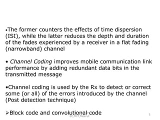 •The

former counters the effects of time dispersion
(ISI), while the latter reduces the depth and duration
of the fades experienced by a receiver in a flat fading
(narrowband) channel
• Channel Coding improves mobile communication link
performance by adding redundant data bits in the
transmitted message
•Channel coding is used by the Rx to detect or correct
some (or all) of the errors introduced by the channel
(Post detection technique)
VRINCE VIMAl, code
Block code and convolutionalHOD
EC,MIT,Meerut

5

 