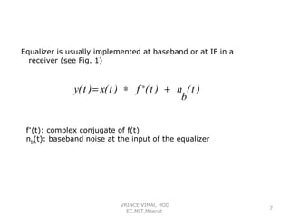 Equalizer is usually implemented at baseband or at IF in a
receiver (see Fig. 1)

y( t ) = x( t ) ∗ f ∗( t ) + n ( t )
b
f*(t): complex conjugate of f(t)
nb(t): baseband noise at the input of the equalizer

VRINCE VIMAl, HOD
EC,MIT,Meerut

7

 