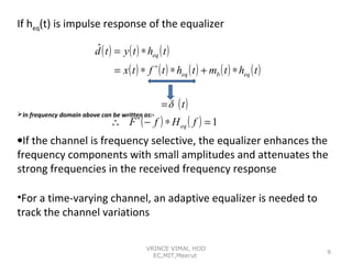 If heq(t) is impulse response of the equalizer
ˆ
d ( t ) = y ( t ) ∗ heq ( t )
= x ( t ) ∗ f ∗ ( t ) ∗ heq ( t ) + mb ( t ) ∗ heq ( t )

In frequency domain above can be written as:∗

= δ (t)

∴ F ( − f ) ∗ H eq ( f ) = 1

•If the channel is frequency selective, the equalizer enhances the
frequency components with small amplitudes and attenuates the
strong frequencies in the received frequency response
•For a time-varying channel, an adaptive equalizer is needed to
track the channel variations
VRINCE VIMAl, HOD
EC,MIT,Meerut

9

 