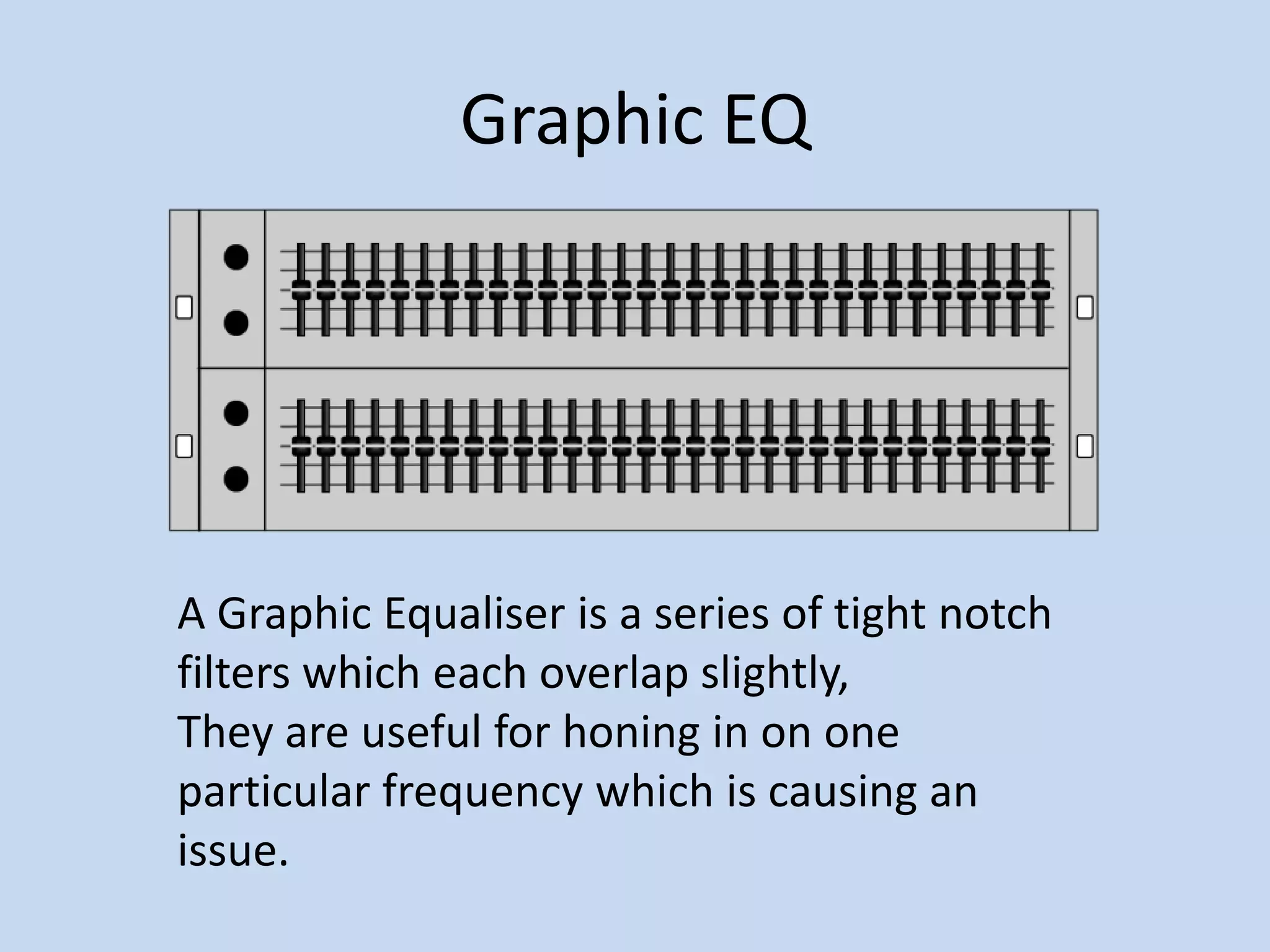 Graphic EQA Graphic Equaliser is a series of tight notch filters which each overlap slightly, They are useful for honing in on one particular frequency which is causing an issue.