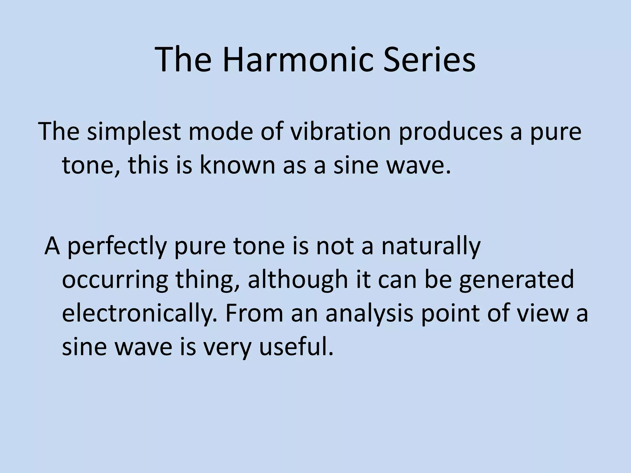 The Harmonic SeriesThe simplest mode of vibration produces a pure tone, this is known as a sine wave. A perfectly pure tone is not a naturally occurring thing, although it can be generated electronically. From an analysis point of view a sine wave is very useful.