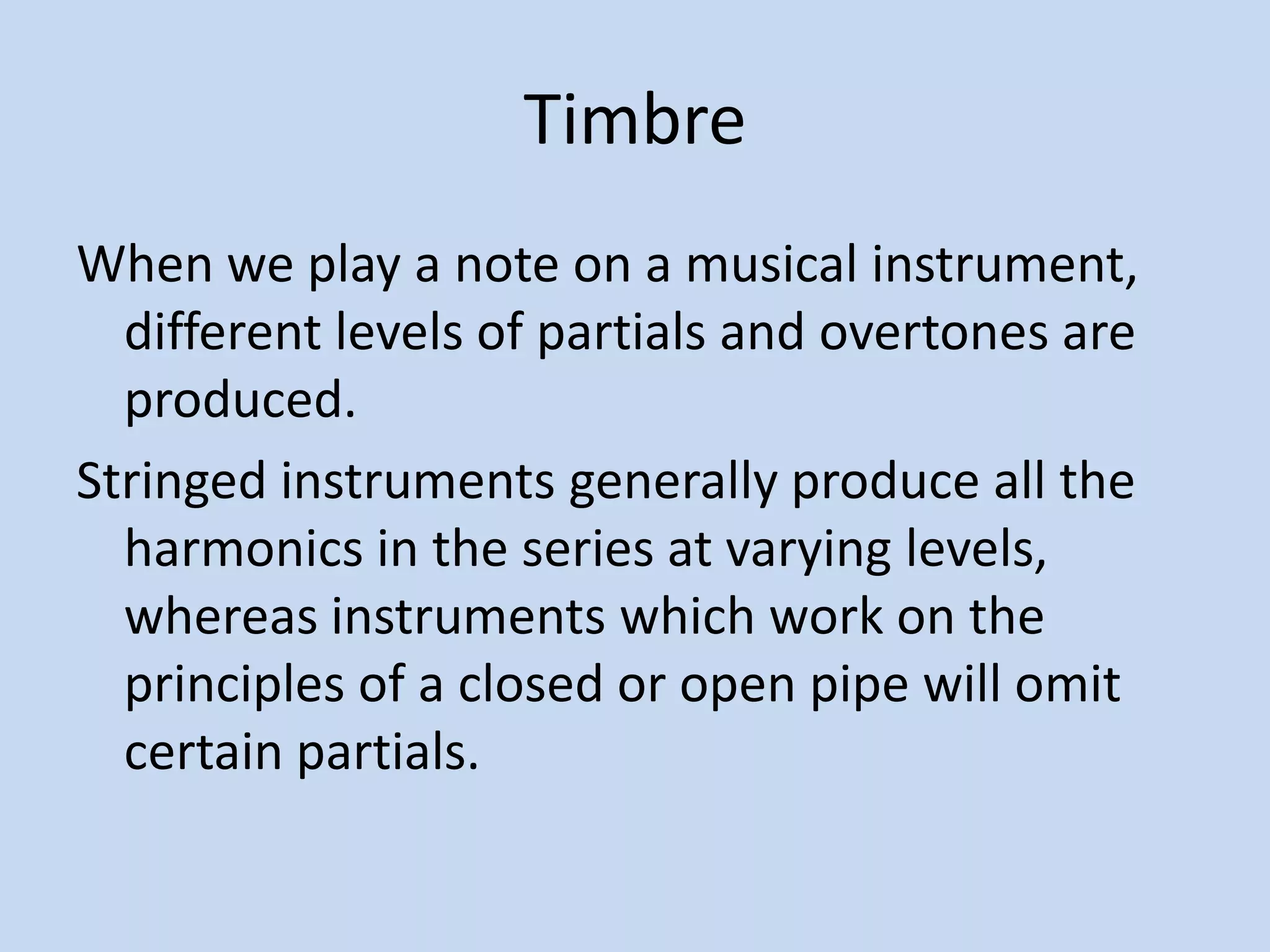 TimbreWhen we play a note on a musical instrument, different levels of partials and overtones are produced. Stringed instruments generally produce all the harmonics in the series at varying levels, whereas instruments which work on the principles of a closed or open pipe will omit certain partials.