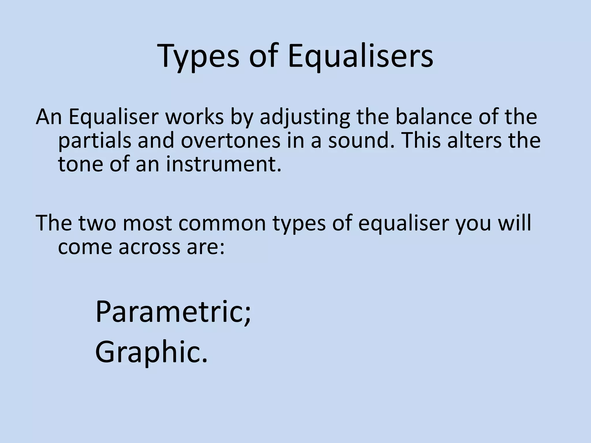 Types of EqualisersAn Equaliser works by adjusting the balance of the partials and overtones in a sound. This alters the tone of an instrument.The two most common types of equaliser you will come across are:Parametric;Graphic.