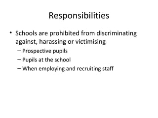 Responsibilities
• Schools are prohibited from discriminating
against, harassing or victimising
– Prospective pupils
– Pupils at the school
– When employing and recruiting staff
 