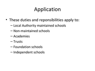 Application
• These duties and reponsibilities apply to:
– Local Authority maintained schools
– Non-maintained schools
– Academies
– Trusts
– Foundation schools
– Independent schools
 
