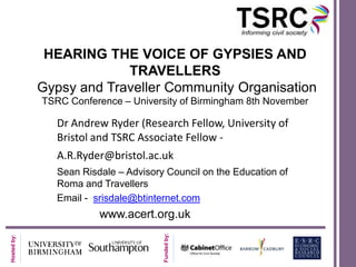 HEARING THE VOICE OF GYPSIES AND
                          TRAVELLERS
             Gypsy and Traveller Community Organisation
             TSRC Conference – University of Birmingham 8th November

                Dr Andrew Ryder (Research Fellow, University of
                Bristol and TSRC Associate Fellow -
                A.R.Ryder@bristol.ac.uk
                Sean Risdale – Advisory Council on the Education of
                Roma and Travellers
                Email - srisdale@btinternet.com
                         www.acert.org.uk
                                       Funded by:
Hosted by:
 